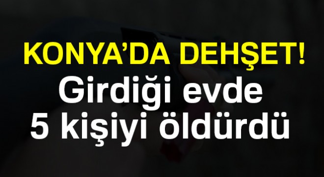 Konya da dehşet! Girdiği evde 5 kişiyi öldürdü
